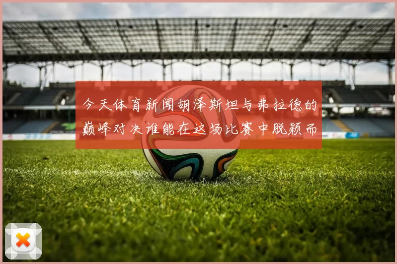 今天体育新闻胡泽斯坦与弗拉德的巅峰对决谁能在这场比赛中脱颖而出