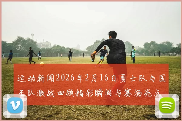 运动新闻2026年2月16日勇士队与国王队激战回顾精彩瞬间与赛场亮点分析