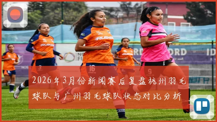 2026年3月份新闻赛后复盘杭州羽毛球队与广州羽毛球队状态对比分析