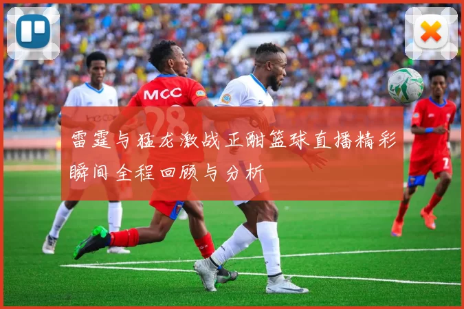 雷霆与猛龙激战正酣篮球直播精彩瞬间全程回顾与分析