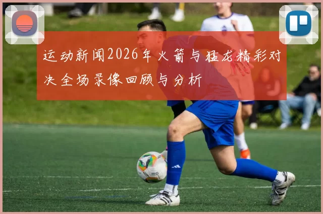 运动新闻2026年火箭与猛龙精彩对决全场录像回顾与分析